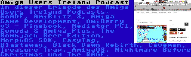 Amiga Users Ireland Podcast | In dieser Episode des Amiga Users Ireland Podcasts: GoADF, AmiBlitz 3, Amiga Game Development, AmiBerry v3 - Pinebook, Mediator PCI, Komoda & Amiga Plus, The Bombjack Beer Edition, MorphOS SDK, EasyTag, Blastaway, Black Dawn Rebirth, Caveman, Treasure Trap, AmigaOS, Nightmare Before Christmas und The RAGE.