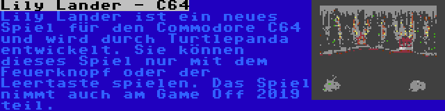 Lily Lander - C64 | Lily Lander ist ein neues Spiel für den Commodore C64 und wird durch Turtlepanda entwickelt. Sie können dieses Spiel nur mit dem Feuerknopf oder der Leertaste spielen. Das Spiel nimmt auch am Game Off 2019 teil.