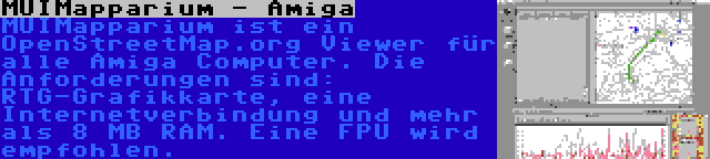 MUIMapparium - Amiga | MUIMapparium ist ein OpenStreetMap.org Viewer für alle Amiga Computer. Die Anforderungen sind: RTG-Grafikkarte, eine Internetverbindung und mehr als 8 MB RAM. Eine FPU wird empfohlen.