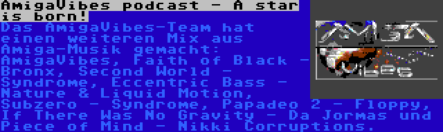 AmigaVibes podcast - A star is born! | Das AmigaVibes-Team hat einen weiteren Mix aus Amiga-Musik gemacht: AmigaVibes, Faith of Black - Bronx, Second World - Syndrome, Eccentric Bass - Nature & Liquid Motion, Subzero - Syndrome, Papadeo 2 - Floppy, If There Was No Gravity - Da Jormas und Piece of Mind - Nikki Corruptions.