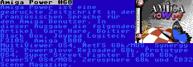 Amiga Power #60 | Amiga Power ist eine gedruckte Zeitschrift in der Französischen Sprache für den Amiga Benutzer. In dieser Ausgabe die folgenden Artikel: Gary Hare, Boîtier Black Box, Joypad Logitech F310S, Amiga 1000, MultiViewer OS4, NetFS 68k/MOS, Synergy MOS, Powerglove Reloaded 68k, Prototype OS4, Super Street Fighter II AGA 68k, Tower57 OS4/MOS, Zerosphere 68k und CD32 Scene Magazine.