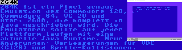 Z64K | Z64K ist ein Pixel genaue Emulation des Commodore 128, Commodore 64, VC 20 und Atari 2600, die komplett in Java geschrieben wird. Die Emulatoren sollte auf jeder Plattform laufen mit eine aktuelle Java Runtime. Neue Änderungen: Verbesserungen für VDC (C128) und Sprite-Kollisionen.