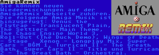 AmigaRemix | Sie können neuen Wiedermischungen auf der AmigaRemix Webseite zuhören. Die folgende Amiga Musik ist hinzugefugt: Venus the Flytrap - Translucent Plain, The Settlers - Main Theme, The Chaos Engine World 3, Roll-Out (The Duck Demo), Wings of Death - Stage , Xenon - Longplay Mix, Super Cars - BGM 1, Turrican II - The Greath Bath, Super Cars II - Title und Turrican 2 - The Great Bath - Orchestral.