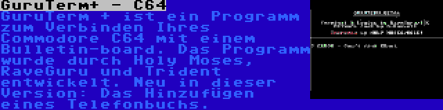 GuruTerm+ - C64 | GuruTerm + ist ein Programm zum Verbinden Ihres Commodore C64 mit einem Bulletin-board. Das Programm wurde durch Holy Moses, RaveGuru und Trident entwickelt. Neu in dieser Version: Das Hinzufügen eines Telefonbuchs.