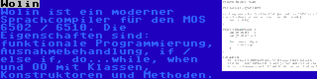 Wolin | Wolin ist ein moderner Sprachcompiler für den MOS 6502 / 6510. Die Eigenschaften sind: funktionale Programmierung, Ausnahmebehandlung, if / else if, do...while, when und OO mit Klassen, Konstruktoren und Methoden.