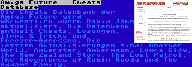 Amiga Future - Cheats Database | Die Cheats Datenbank der Amiga Future wird wöchentlich durch David Jahn aktualisiert. Die Datenbank enthält Cheats, Lösungen, Tipps & Tricks und Freezer-Adressen. Die letzten Aktualisierungen sind: Another World, Amberstar, Ambermoon, Łowca Głów, The New Zealand Story, The Lost Patrol, The Adventures of Robin Hooda und The Addams Family.