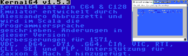 Kernal64 v1.5.3 | Kernal64 ist ein C64 & C128 Emulator entwickelt durch Alessandro Abbruzzetti und wird im Scala die Programmiersprache geschrieben. Änderungen in dieser Version: Verbesserungen für 1571, VDC, .D64, .D71, .G64, CIA, VIC, RTI, CLI, SEI und PLP. Unterstützung für Zaxxon & Mach 5 hinzugefügt.