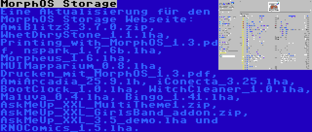 MorphOS Storage | Eine Aktualisierung für den MorphOS Storage Webseite: AmiBlitz3_3.7.0.zip, WhetDhryStone_1.1.lha, Printing_with_MorphOS_1.3.pdf, nspark_1.7.6b.lha, Morpheus_1.6.lha, MUIMapparium_0.8.lha, Drucken_mit_MorphOS_1.3.pdf, AmiArcadia_25.9.lh, iConecta_3.25.lha, BootClock_1.0.lha, WitchCleaner_1.0.lha, Maluva_0.4.lha, Bingo_1.41.lha, AskMeUp_XXL_MultiTheme1.zip, AskMeUp_XXL_GirlsBand_addon.zip, AskMeUp_XXL_3.5_demo.lha und RNOComics_1.5.lha.