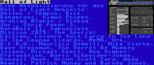 Hall of Light | Eine Aktualisierung für den Hall of Light Webseite: Obitus / Tempus, Rick Dangerous, Simon Phipps, Arabian Nights / Sinbad Jnr., Strip Poker 3, HardBall II, Impossible Mission 2025: The Special Edition, Leisure Suit Larry In The Land Of The Lounge Lizards, MeMO, Ork, R.E.R.O., Maurizio Gemelli, Mike Clarke, Dave Grossman, The Secret Of Monkey Island, Michael Ebert, Abu Simbel: Profanation, Boris Schneider-Johne, Randall Mage, Orson Scott Card, Andy Newell, Patrick Mundy und Barney Jones.