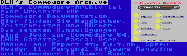 DLH's Commodore Archive | DLH's Commodore-Archiv ist eine Webseite für Commodore-Dokumentation. Hier finden Sie Handbücher, Zeitschriften und Bücher. Die letzten Hinzufügungen sind: Jeux sur Commodore 64, CHUG Gazette, Pascal User Manual and Report 4th Edition, Speed Reader II, Personal Software Magazine und Commodore 16 Games Book.