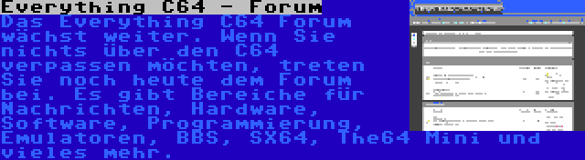 Everything C64 - Forum | Das Everything C64 Forum wächst weiter. Wenn Sie nichts über den C64 verpassen möchten, treten Sie noch heute dem Forum bei. Es gibt Bereiche für Nachrichten, Hardware, Software, Programmierung, Emulatoren, BBS, SX64, The64 Mini und vieles mehr.