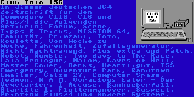 Club Info 156 | In dieser deutschen d64 Zeitschrift für den Commodore C116, C16 und Plus/4 die folgenden Artikeln: Forum, Scene, Tipps & Tricks, MISSION 64, Fakultät, Primzahl, Toto, Roulette, Von Woche zu Woche, Fahrenheit, Zufallsgenerator, Nicht Nachtragend, Plus extra und Patch, Robots Rumble, Two days to The Race, Lala Prologue, Malom, Caves of Hell, Master Coder, Berks, Heartlight, ISS Emergency, Adventure Park, Randtown Emailer, Galza 27, Computer Spass, Tedmon, N A M, Voracious Eater - Der Vegetarier, I Accuse, Bankueberfall, Starlite 1, Flottenmanöver, Suspect, Printfox Plus/4 und Andere Systeme.