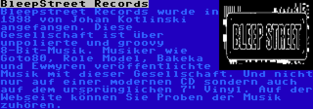 BleepStreet Records | Bleepstreet Records wurde in 1998 von Johan Kotlinski angefangen. Diese Gesellschaft ist über unpolierte und groovy 8-Bit-Musik. Musiker wie Goto80, Role Model, Bakeka und Ewmyren veröffentlichte Musik mit dieser Gesellschaft. Und nicht nur auf einer modernen CD sondern auch auf dem ursprünglichen 7 Vinyl. Auf der Webseite können Sie Proben der Musik zuhören.