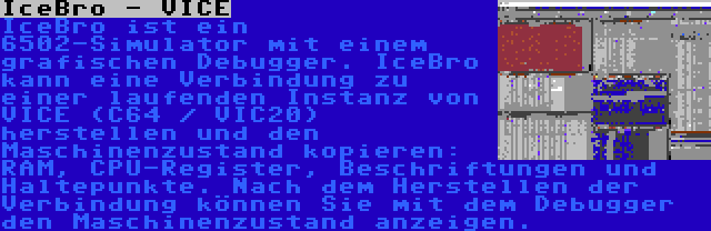 IceBro - VICE | IceBro ist ein 6502-Simulator mit einem grafischen Debugger. IceBro kann eine Verbindung zu einer laufenden Instanz von VICE (C64 / VIC20) herstellen und den Maschinenzustand kopieren: RAM, CPU-Register, Beschriftungen und Haltepunkte. Nach dem Herstellen der Verbindung können Sie mit dem Debugger den Maschinenzustand anzeigen.