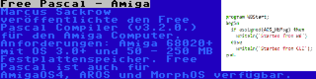 Free Pascal - Amiga | Marcus Sackrow veröffentlichte den Free Pascal Compiler (v3.2.0.) für den Amiga Computer. Anforderungen: Amiga 68020+ mit OS 3.0+ und 50 - 250 MB Festplattenspeicher. Free Pascal ist auch für AmigaOS4, AROS und MorphOS verfügbar.