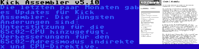 Kick Assembler v5.10 | Die letzten paar Monaten gab es Updates für Kick Assembler. Die jüngsten Änderungen sind: Unterstützung für die 65c02-CPU hinzugefügt. Verbesserungen für den 65c02-Adressmodus indirekte x und CPU-Direktive.