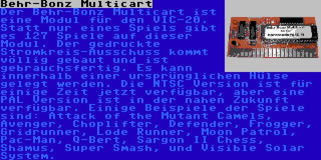 Behr-Bonz Multicart | Der Behr-Bonz Multicart ist eine Modul für den VIC-20. Statt nur eines Spiels gibt es 127 Spiele auf dieser Modul. Der gedruckte Stromkreis-Ausschuss kommt völlig gebaut und ist gebrauchsfertig. Es kann innerhalb einer ursprünglichen Hülse gelegt werden. Die NTSC Version ist für einige Zeit jetzt verfügbar, aber eine PAL Version ist in der nahen Zukunft verfügbar. Einige Beispiele der Spiele sind: Attack of the Mutant Camels, Avenger, Choplifter, Defender, Frogger, Gridrunner, Lode Runner, Moon Patrol, Pac-Man, Q-Bert, Sargon II Chess, Shamus, Super Smash, und Visible Solar System.