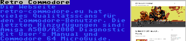 Retro Commodore | Die Webseite retro-commodore.eu hat vieles Qualitätsscans für den Commodore-Benutzer. Die letzten Hinzufügungen sind: Amiga A500/A2000 Diagnostic Kit User's Manual und Commodore 64 MicroGuide.