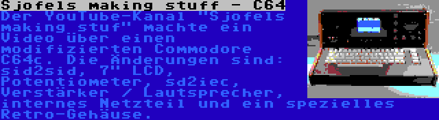 Sjofels making stuff - C64 | Der YouTube-Kanal Sjofels making stuf machte ein Video über einen modifizierten Commodore C64c. Die Änderungen sind: sid2sid, 7 LCD, Potentiometer, sd2iec, Verstärker / Lautsprecher, internes Netzteil und ein spezielles Retro-Gehäuse.