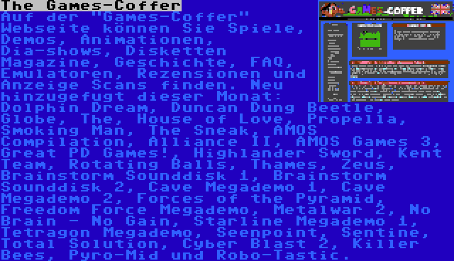 The Games-Coffer | Auf der Games-Coffer Webseite können Sie Spiele, Demos, Animationen, Dia-shows, Disketten Magazine, Geschichte, FAQ, Emulatoren, Rezensionen und Anzeige Scans finden. Neu hinzugefugt dieser Monat: Dolphin Dream, Duncan Dung Beetle, Globe, The, House of Love, Propella, Smoking Man, The Sneak, AMOS Compilation, Alliance II, AMOS Games 3, Great PD Games!, Highlander Sword, Kent Team, Rotating Balls, Thames, Zeus, Brainstorm Sounddisk 1, Brainstorm Sounddisk 2, Cave Megademo 1, Cave Megademo 2, Forces of the Pyramid, Freedom Force Megademo, Metalwar 2, No Brain - No Gain, Starline Megademo 1, Tetragon Megademo, Seenpoint, Sentine, Total Solution, Cyber Blast 2, Killer Bees, Pyro-Mid und Robo-Tastic.
