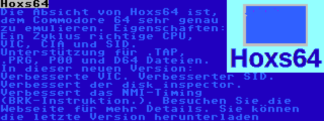 Hoxs64 | Die Absicht von Hoxs64 ist, dem Commodore 64 sehr genau zu emulieren. Eigenschaften: Ein Zyklus richtige CPU, VIC, CIA und SID. Unterstützung für .TAP, .PRG, P00 und D64 Dateien. In dieser neuen Version: Verbesserte VIC. Verbesserter SID. Verbessert der disk inspector. Verbessert das NMI-Timing (BRK-Instruktion.). Besuchen Sie die Webseite für mehr Details. Sie können die letzte Version herunterladen