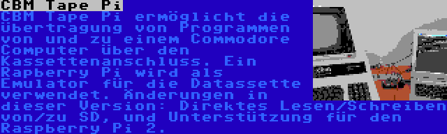 CBM Tape Pi | CBM Tape Pi ermöglicht die Übertragung von Programmen von und zu einem Commodore Computer über den Kassettenanschluss. Ein Rapberry Pi wird als Emulator für die Datassette verwendet. Änderungen in dieser Version: Direktes Lesen/Schreiben von/zu SD, und Unterstützung für den Raspberry Pi 2.