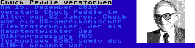 Chuck Peddle verstorben | Am 15. Dezember 2019 verstarb Chuck Peddle im Alter von 82 Jahren. Chuck war ein US-amerikanischer Elektrotechniker, der als Hauptentwickler des Mikroprozessors MOS Technology 6502 sowie des KIM-1 bekannt war.