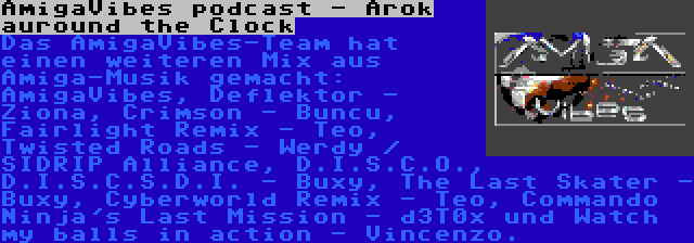 AmigaVibes podcast - Arok auround the Clock | Das AmigaVibes-Team hat einen weiteren Mix aus Amiga-Musik gemacht: AmigaVibes, Deflektor - Ziona, Crimson - Buncu, Fairlight Remix - Teo, Twisted Roads - Werdy / SIDRIP Alliance, D.I.S.C.O., D.I.S.C.S.D.I. - Buxy, The Last Skater - Buxy, Cyberworld Remix - Teo, Commando Ninja's Last Mission - d3T0x und Watch my balls in action - Vincenzo.