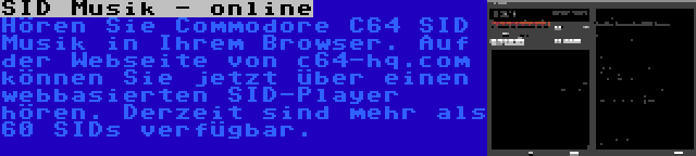 SID Musik - online | Hören Sie Commodore C64 SID Musik in Ihrem Browser. Auf der Webseite von c64-hq.com können Sie jetzt über einen webbasierten SID-Player hören. Derzeit sind mehr als 60 SIDs verfügbar.