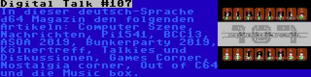 Digital Talk #107 | In dieser deutsch-Sprache d64 Magazin den folgenden Artikeln: Computer Szene, Nachrichten, Pi1541, BCC13, ASOA 2019, Bunkerparty 2019, Kölnertreff, Talkies und Diskussionen, Games Corner, Nostalgia corner, Out of C64 und die Music box.