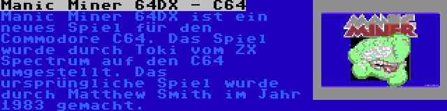 Manic Miner 64DX - C64 | Manic Miner 64DX ist ein neues Spiel für den Commodore C64. Das Spiel wurde durch Toki vom ZX Spectrum auf den C64 umgestellt. Das ursprüngliche Spiel wurde durch Matthew Smith im Jahr 1983 gemacht.