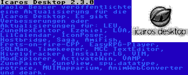 Icaros Desktop 2.3.0 | Paolo Besser veröffentlichte eine Aktualisierung für die Icaros Desktop. Es gibt Verbesserungen oder Aktualisierungen für: LEU, ZuneHexEditor, Ezekiel, LUA, LilCalendar, IconPoser, Hostbridge, Saga, AmiFish, Frets-on-fire-CPP, EasyRPG-Player, SQLMan, Timekeeper, MCC TextEditor, HivelyTracker, InstallerLG, VIM, ModExplorer, ActivateWin, VAMP, ZunePaint, ZuneView, spu.datatype, potrace, MUIMapparium, AnimWebConverter und deark.