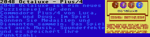 2048 Octaluxe - Plus/4 | 2048 Octaluxe ist ein neues Puzzlespiel für den Commodore Plus/4 von Luca, Csaba und Doug. Im Spiel können Sie Medaillen und Diamanten sammeln. Das Spiel hat auch Musik, Soundeffekte und es speichert Ihre Punktzahl.