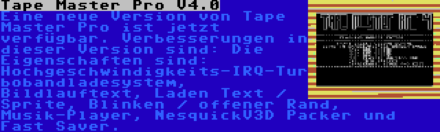 Tape Master Pro V4.0 | Eine neue Version von Tape Master Pro ist jetzt verfügbar. Verbesserungen in dieser Version sind: Die Eigenschaften sind: Hochgeschwindigkeits-IRQ-Turbobandladesystem, Bildlauftext, Laden Text / Sprite, Blinken / offener Rand, Musik-Player, NesquickV3D Packer und Fast Saver.