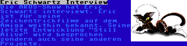 Eric Schwartz Interview | Die AROS-Show hat Eric Schwartz interviewt. Eric ist für seine Zeichentrickfilme auf dem Amiga weithin bekannt. Seine letzte Entwicklung Still Alive wird besprochen sondern auch seine anderen Projekte.