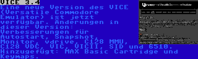 VICE 3.4 | Eine neue Version des VICE (Versatile Commodore Emulator) ist jetzt verfügbar. Änderungen in dieser Version: Verbesserungen für Autostart, Snapshot, Monitor, vdrive, C128 MMU, C128 VDC, VIC, VICII, SID und 6510. Hinzugefügt: MAX Basic Cartridge und Keymaps.