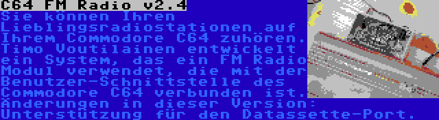 C64 FM Radio v2.4 | Sie können Ihren Lieblingsradiostationen auf Ihrem Commodore C64 zuhören. Timo Voutilainen entwickelt ein System, das ein FM Radio Modul verwendet, die mit der Benutzer-Schnittstelle des Commodore C64 verbunden ist. Änderungen in dieser Version: Unterstützung für den Datassette-Port.