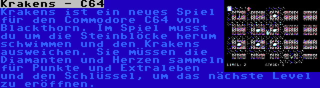 Krakens - C64 | Krakens ist ein neues Spiel für den Commodore C64 von Blackthorn. Im Spiel musst du um die Steinblöcke herum schwimmen und den Krakens ausweichen. Sie müssen die Diamanten und Herzen sammeln für Punkte und Extraleben und den Schlüssel, um das nächste Level zu eröffnen.