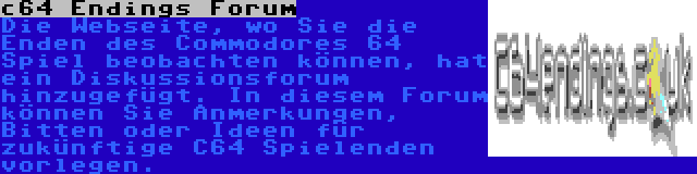 c64 Endings Forum | Die Webseite, wo Sie die Enden des Commodores 64 Spiel beobachten können, hat ein Diskussionsforum hinzugefügt. In diesem Forum können Sie Anmerkungen, Bitten oder Ideen für zukünftige C64 Spielenden vorlegen.