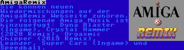 AmigaRemix | Sie können neuen Wiedermischungen auf der AmigaRemix Webseite zuhören. Die folgende Amiga Musik ist hinzugefugt: Dyna Blaster (Ingame), Crystal Hammer (2020 Remix), Orgasmic Chipper (2019 Remix), Leander, Super Cars (Ingame) und Speedball.