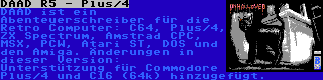 DAAD R5 - Plus/4 | DAAD ist ein Abenteuerschreiber für die Retro Computer: C64, Plus/4, ZX Spectrum, Amstrad CPC, MSX, PCW, Atari ST, DOS und den Amiga. Änderungen in dieser Version: Unterstützung für Commodore Plus/4 und C16 (64k) hinzugefügt.