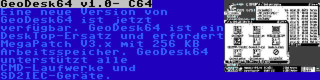 GeoDesk64 v1.0- C64 | Eine neue Version von GeoDesk64 ist jetzt verfügbar. GeoDesk64 ist ein DeskTop-Ersatz und erfordert MegaPatch V3.x mit 256 KB Arbeitsspeicher. GeoDesk64 unterstützt alle CMD-Laufwerke und SD2IEC-Geräte.