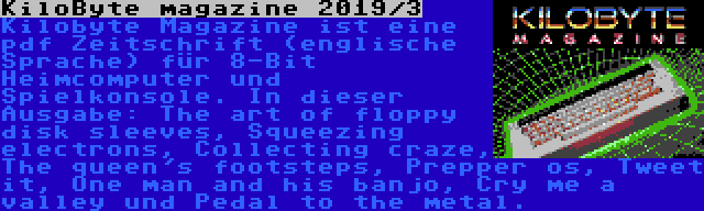 KiloByte magazine 2019/3 | Kilobyte Magazine ist eine pdf Zeitschrift (englische Sprache) für 8-Bit Heimcomputer und Spielkonsole. In dieser Ausgabe: The art of floppy disk sleeves, Squeezing electrons, Collecting craze, The queen's footsteps, Prepper os, Tweet it, One man and his banjo, Cry me a valley und Pedal to the metal.