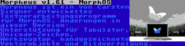 Morpheus v1.61 - MorphOS | Morpheus ist ein von Carsten Siegner entwickeltes Textverarbeitungsprogramm für MorphOS. Änderungen in dieser Version: Unterstützung für Tabulator, Unicode-Zeichen, Werkzeugtyp, handgezeichnete Vektorobjekte und Bildverfolgung.