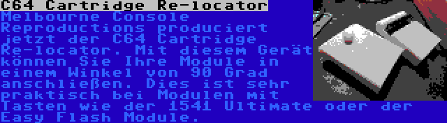 C64 Cartridge Re-locator | Melbourne Console Reproductions produciert jetzt der C64 Cartridge Re-locator. Mit diesem Gerät können Sie Ihre Module in einem Winkel von 90 Grad anschließen. Dies ist sehr praktisch bei Modulen mit Tasten wie der 1541 Ultimate oder der Easy Flash Module.