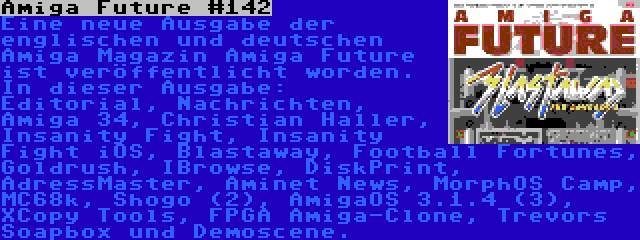 Amiga Future #142 | Eine neue Ausgabe der englischen und deutschen Amiga Magazin Amiga Future ist veröffentlicht worden. In dieser Ausgabe: Editorial, Nachrichten, Amiga 34, Christian Haller, Insanity Fight, Insanity Fight iOS, Blastaway, Football Fortunes, Goldrush, IBrowse, DiskPrint, AdressMaster, Aminet News, MorphOS Camp, MC68k, Shogo (2), AmigaOS 3.1.4 (3), XCopy Tools, FPGA Amiga-Clone, Trevors Soapbox und Demoscene.