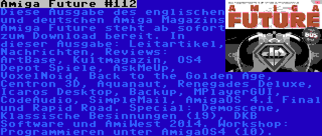 Amiga Future #112 | Diese Ausgabe des englischen und deutschen Amiga Magazins Amiga Future steht ab sofort zum Download bereit. In dieser Ausgabe: Leitartikel, Nachrichten, Reviews: ArtBase, Kultmagazin, OS4 Depot Spiele, AskMeUp, VoxelNoid, Back to the Golden Age, Centron 3D, Aquanaut, Renegades Deluxe, Icaros Desktop, Backup, MPlayerGUI, CodeAudio, SimpleMail, AmigaOS 4.1 Final und Rapid Road. Special: Demoscene, Klassische Besinnungen (19), DKB Software und AmiWest 2014. Workshop: Programmieren unter AmigaOS4 (10).