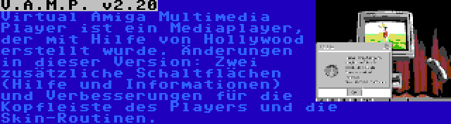 V.A.M.P. v2.20 | Virtual Amiga Multimedia Player ist ein Mediaplayer, der mit Hilfe von Hollywood erstellt wurde. Änderungen in dieser Version: Zwei zusätzliche Schaltflächen (Hilfe und Informationen) und Verbesserungen für die Kopfleiste des Players und die Skin-Routinen.