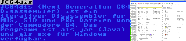 JC64dis | JC64dis (Next Generation C64 Disassembler) ist ein iterativer Disassembler für MUS, SID und PRG Dateien von der Commodore 64. Das Programm ist als jar (Java) und als exe für Windows verfügbar.