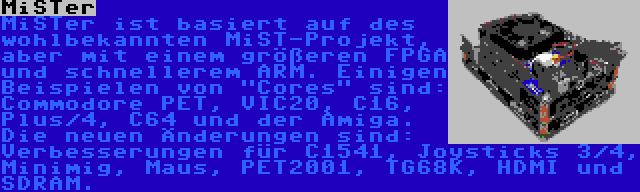 MiSTer | MiSTer ist basiert auf des wohlbekannten MiST-Projekt, aber mit einem größeren FPGA und schnellerem ARM. Einigen Beispielen von Cores sind: Commodore PET, VIC20, C16, Plus/4, C64 und der Amiga. Die neuen Änderungen sind: Verbesserungen für C1541, Joysticks 3/4, Minimig, Maus, PET2001, TG68K, HDMI und SDRAM.